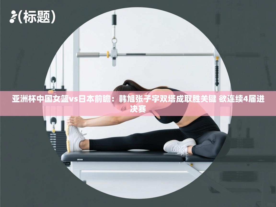亚洲杯中国女篮vs日本前瞻：韩旭张子宇双塔成取胜关键 欲连续4届进决赛  第2张
