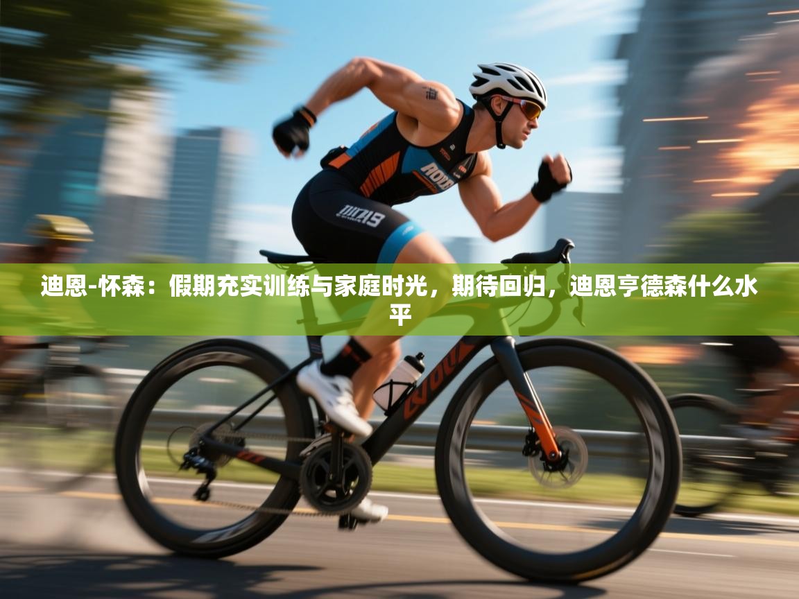 迪恩-怀森：假期充实训练与家庭时光，期待回归，迪恩亨德森什么水平  第1张