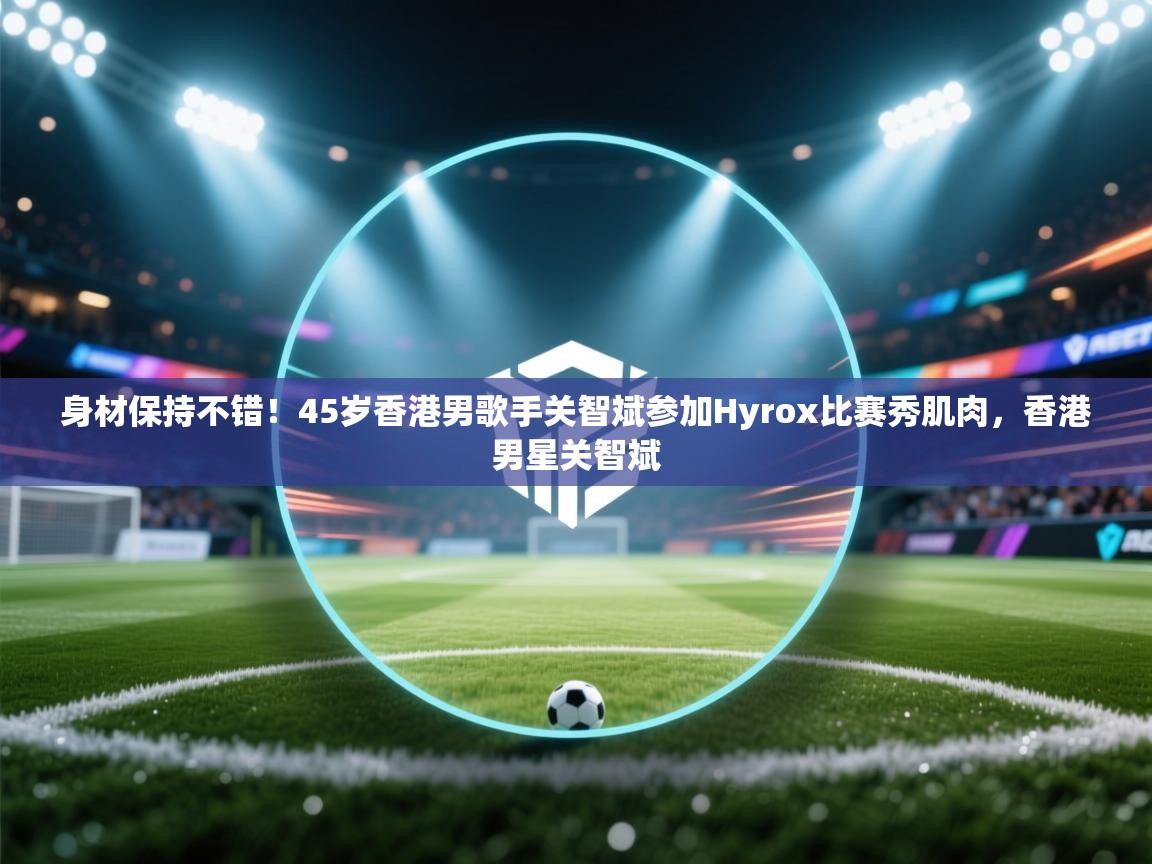 身材保持不错!45岁香港男歌手关智斌参加Hyrox比赛秀肌肉,香港男星关智斌 第1张